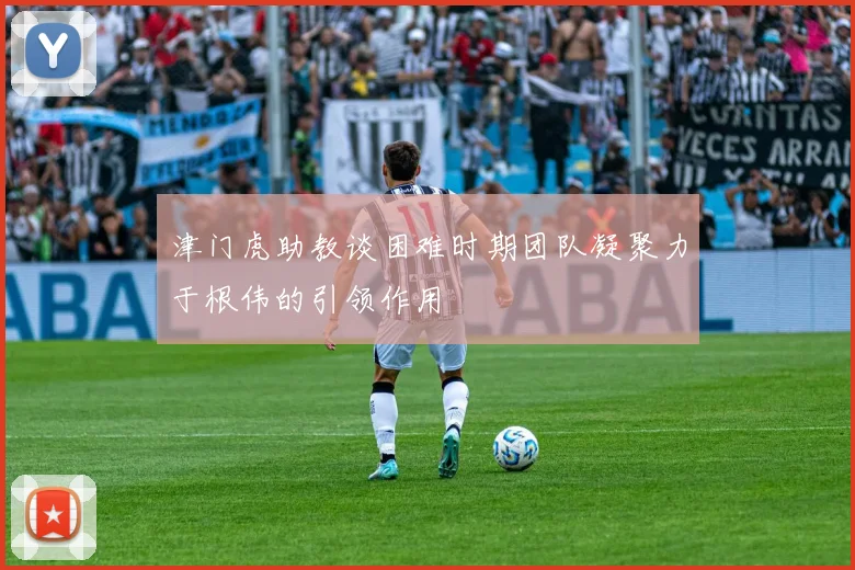 津门虎助教谈困难时期团队凝聚力于根伟的引领作用