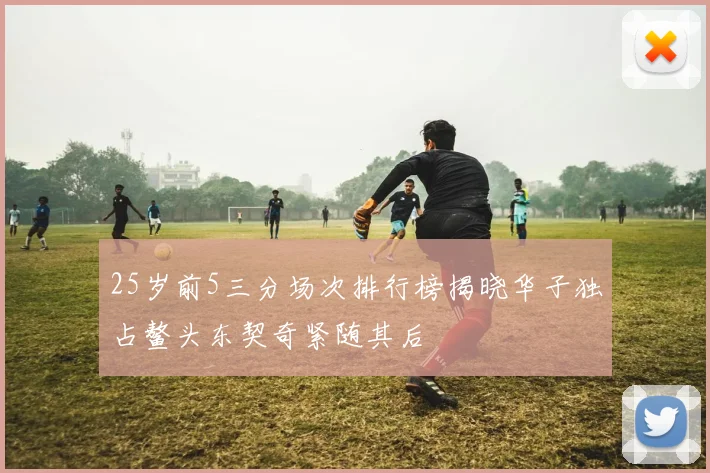 25岁前5三分场次排行榜揭晓华子独占鳌头东契奇紧随其后