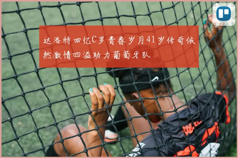 达洛特回忆C罗青春岁月41岁传奇依然激情四溢助力葡萄牙队