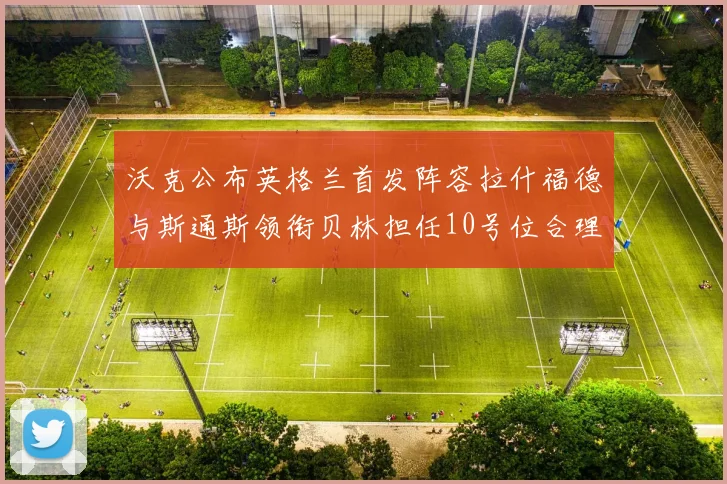 沃克公布英格兰首发阵容拉什福德与斯通斯领衔贝林担任10号位合理性分析