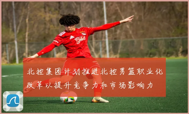 北控集团计划推进北控男篮职业化改革以提升竞争力和市场影响力