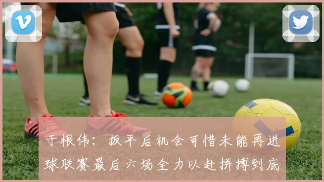 于根伟：扳平后机会可惜未能再进球联赛最后六场全力以赴拼搏到底
