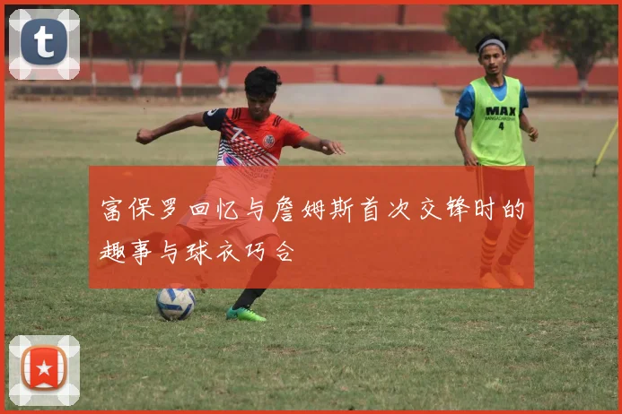 富保罗回忆与詹姆斯首次交锋时的趣事与球衣巧合