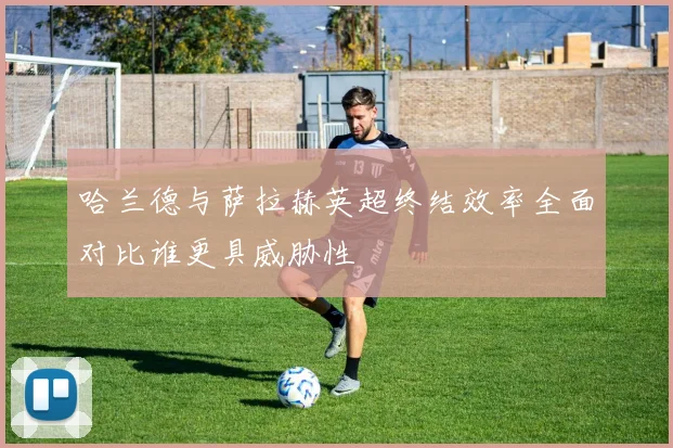 哈兰德与萨拉赫英超终结效率全面对比谁更具威胁性