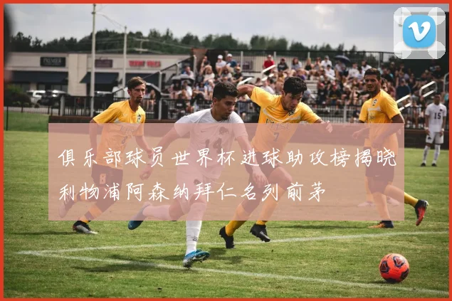俱乐部球员世界杯进球助攻榜揭晓利物浦阿森纳拜仁名列前茅