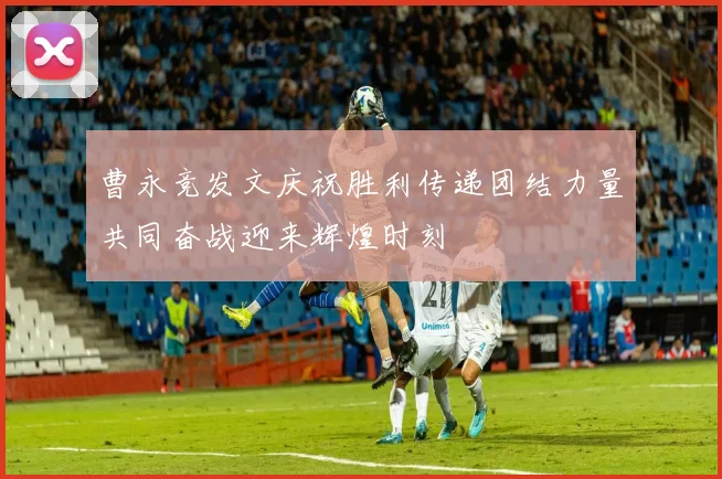 曹永竞发文庆祝胜利传递团结力量共同奋战迎来辉煌时刻