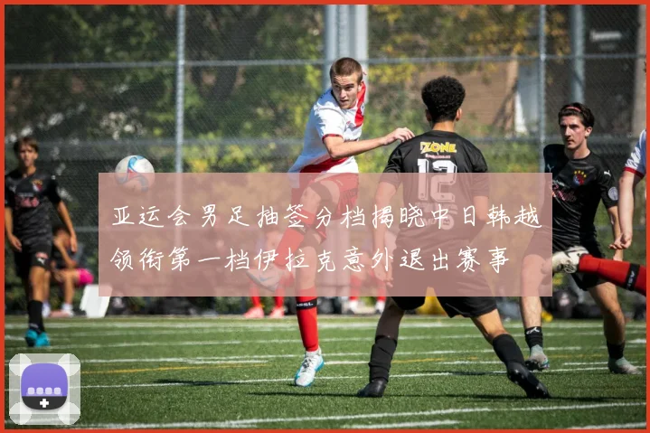 亚运会男足抽签分档揭晓中日韩越领衔第一档伊拉克意外退出赛事