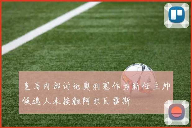 皇马内部讨论奥利塞作为新任主帅候选人未接触阿尔瓦雷斯