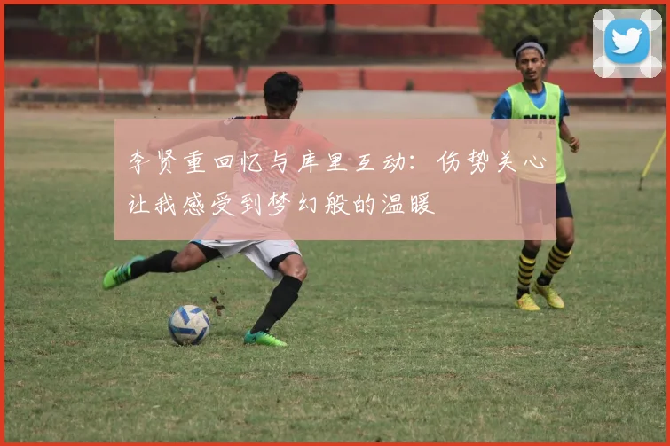李贤重回忆与库里互动：伤势关心让我感受到梦幻般的温暖