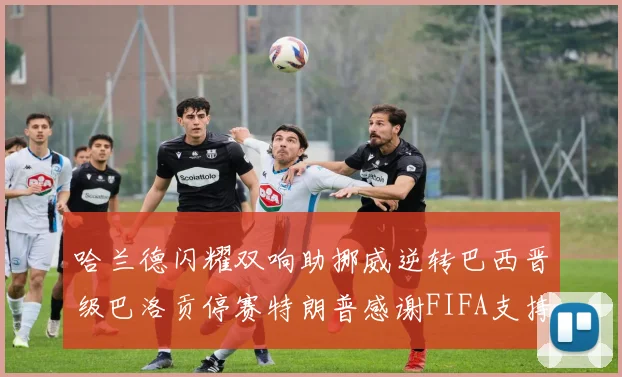 哈兰德闪耀双响助挪威逆转巴西晋级巴洛贡停赛特朗普感谢FIFA支持