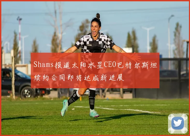 Shams报道太阳水星CEO巴特尔斯坦续约合同即将达成新进展