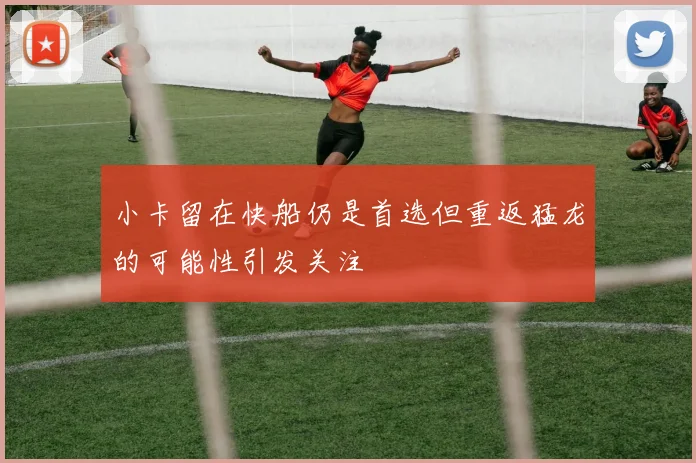 小卡留在快船仍是首选但重返猛龙的可能性引发关注