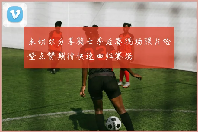 米切尔分享骑士季后赛现场照片哈登点赞期待快速回归赛场